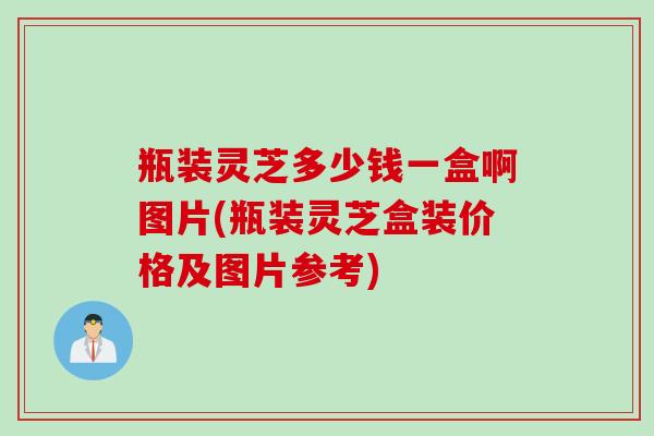 瓶装灵芝多少钱一盒啊图片(瓶装灵芝盒装价格及图片参考)