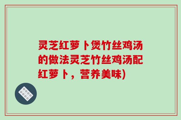 灵芝红萝卜煲竹丝鸡汤的做法灵芝竹丝鸡汤配红萝卜，营养美味)
