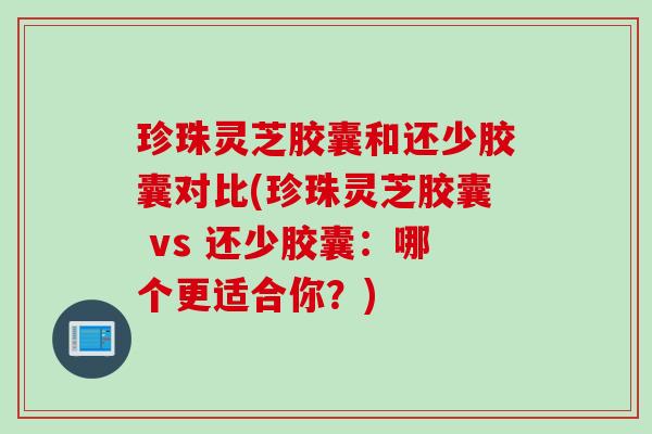 珍珠灵芝胶囊和还少胶囊对比(珍珠灵芝胶囊 vs 还少胶囊：哪个更适合你？)