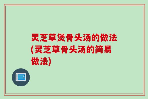 灵芝草煲骨头汤的做法(灵芝草骨头汤的简易做法)