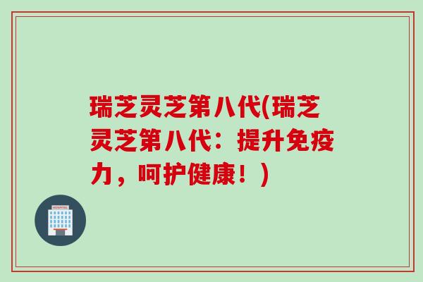 瑞芝灵芝第八代(瑞芝灵芝第八代：提升免疫力，呵护健康！)