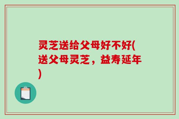 灵芝送给父母好不好(送父母灵芝，益寿延年)