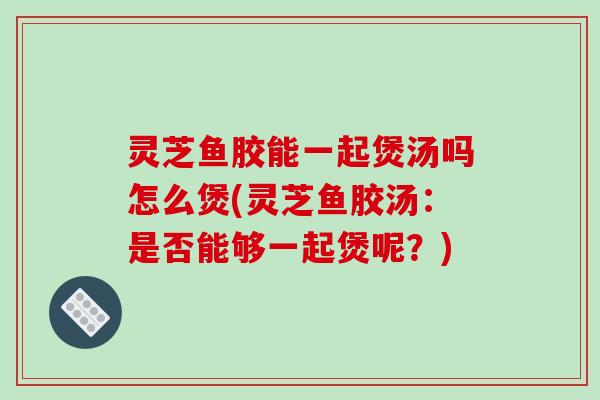 灵芝鱼胶能一起煲汤吗怎么煲(灵芝鱼胶汤:是否能够一起煲呢?) 灵芝鱼胶能一起煲汤吗怎么煲(灵芝鱼胶汤:是否能够一起煲呢?)