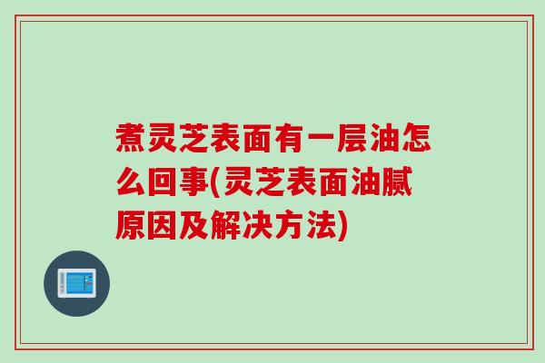 煮灵芝表面有一层油怎么回事(灵芝表面油腻原因及解决方法)