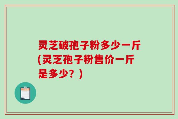 灵芝破孢子粉多少一斤(灵芝孢子粉售价一斤是多少？)