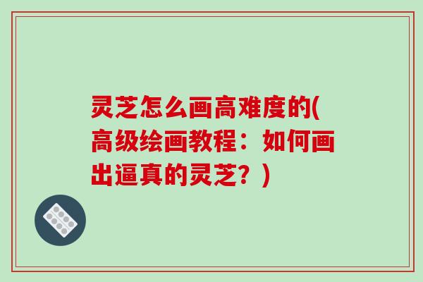 灵芝怎么画高难度的(高级绘画教程：如何画出逼真的灵芝？)