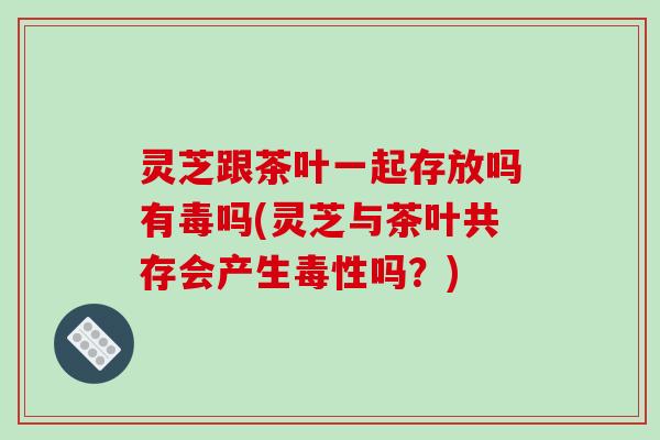 灵芝跟茶叶一起存放吗有毒吗(灵芝与茶叶共存会产生毒性吗？)