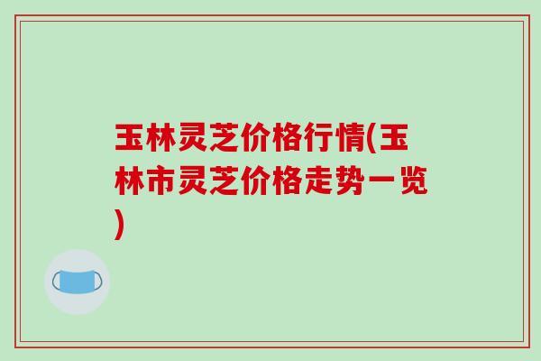 玉林灵芝价格行情(玉林市灵芝价格走势一览)