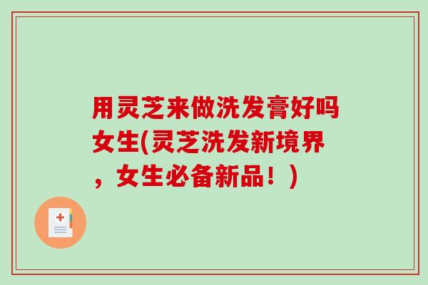 用灵芝来做洗发膏好吗女生(灵芝洗发新境界，女生必备新品！)