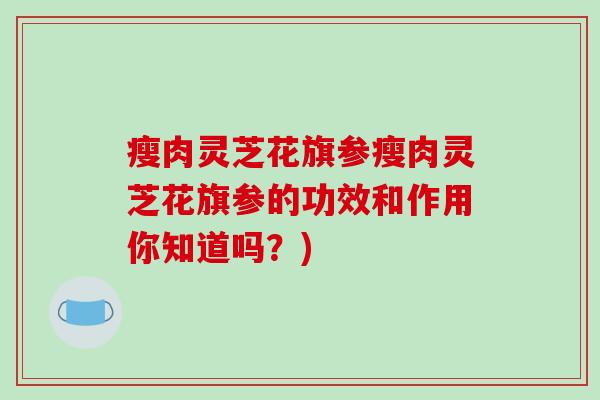 瘦肉灵芝花旗参瘦肉灵芝花旗参的功效和作用你知道吗？)