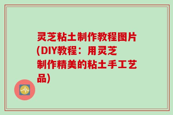 灵芝粘土制作教程图片(DIY教程：用灵芝制作精美的粘土手工艺品)