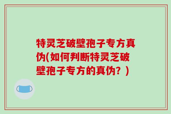 特灵芝破壁孢子专方真伪(如何判断特灵芝破壁孢子专方的真伪？)