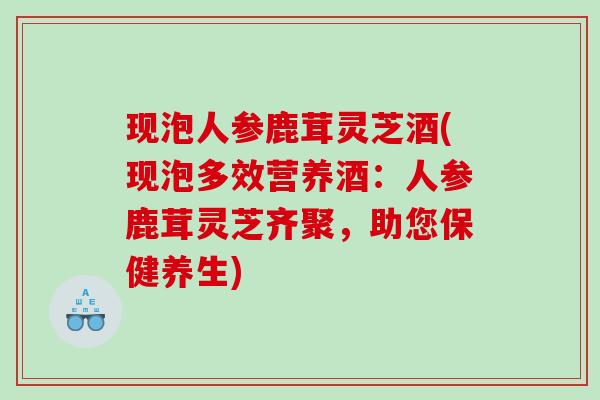 现泡人参鹿茸灵芝酒(现泡多效营养酒：人参鹿茸灵芝齐聚，助您保健养生)