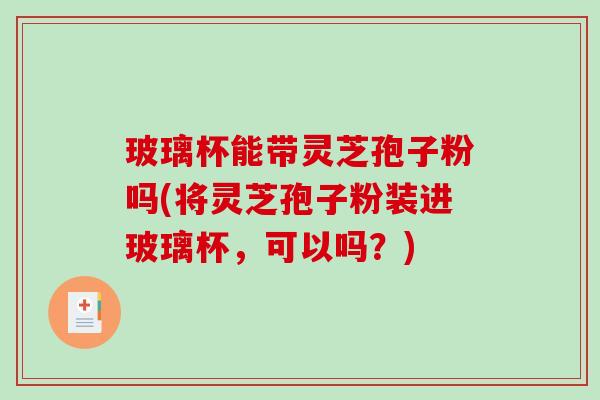 玻璃杯能带灵芝孢子粉吗(将灵芝孢子粉装进玻璃杯，可以吗？)