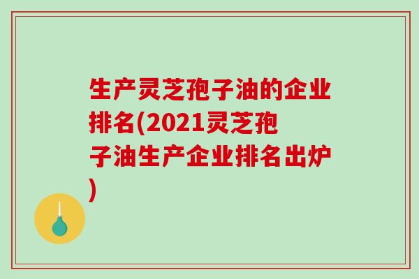 生产灵芝孢子油的企业排名(2021灵芝孢子油生产企业排名出炉)