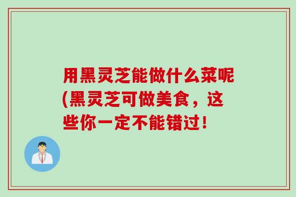 用黑灵芝能做什么菜呢(黑灵芝可做美食,这些你一定不能错过! 用黑灵芝能做什么菜呢(黑灵芝可做美食,这些你一定不能错过!