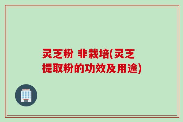 灵芝粉 非栽培(灵芝提取粉的功效及用途)
