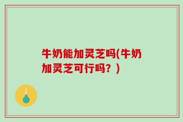 牛奶能加灵芝吗(牛奶加灵芝可行吗？)