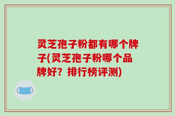 灵芝孢子粉都有哪个牌子(灵芝孢子粉哪个品牌好？排行榜评测)