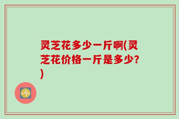 灵芝花多少一斤啊(灵芝花价格一斤是多少？)