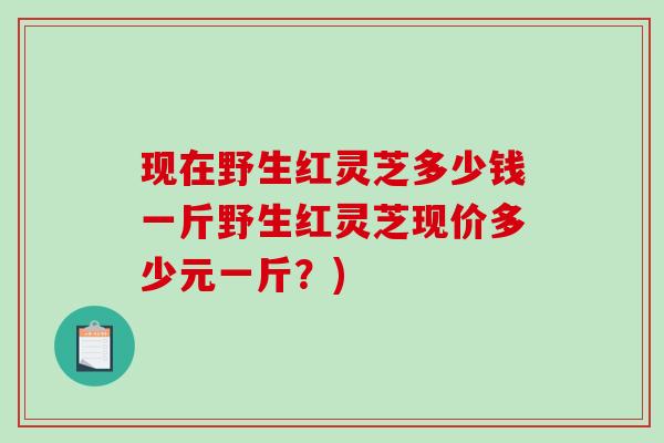 现在野生红灵芝多少钱一斤野生红灵芝现价多少元一斤？)