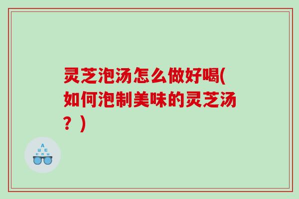 灵芝泡汤怎么做好喝(如何泡制美味的灵芝汤？)