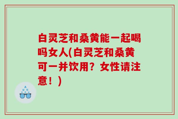 白灵芝和桑黄能一起喝吗女人(白灵芝和桑黄可一并饮用？女性请注意！)