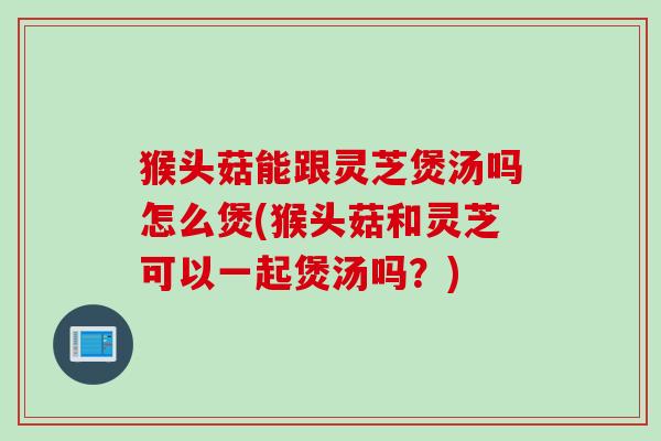 猴头菇能跟灵芝煲汤吗怎么煲(猴头菇和灵芝可以一起煲汤吗？)