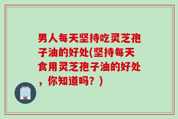 男人每天坚持吃灵芝孢子油的好处(坚持每天食用灵芝孢子油的好处，你知道吗？)