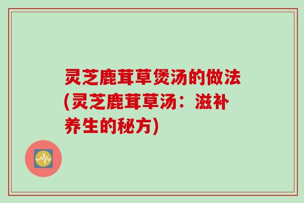 灵芝鹿茸草煲汤的做法(灵芝鹿茸草汤:滋补养生的秘方) 灵芝鹿茸草煲汤的做法(灵芝鹿茸草汤:滋补养生的秘方)