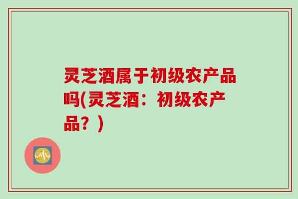 灵芝酒属于初级农产品吗(灵芝酒：初级农产品？)