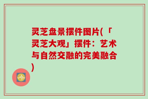 灵芝盘景摆件图片(「灵芝大观」摆件：艺术与自然交融的完美融合)
