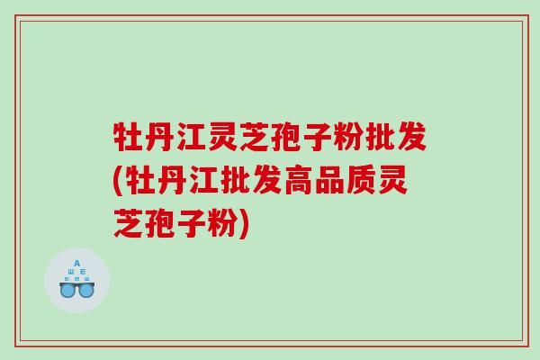 牡丹江灵芝孢子粉批发(牡丹江批发高品质灵芝孢子粉)