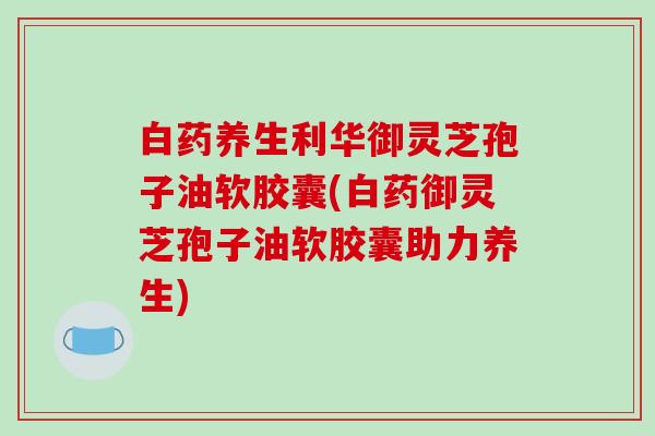 白药养生利华御灵芝孢子油软胶囊(白药御灵芝孢子油软胶囊助力养生)
