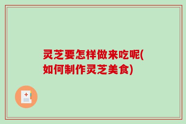灵芝要怎样做来吃呢(如何制作灵芝美食)