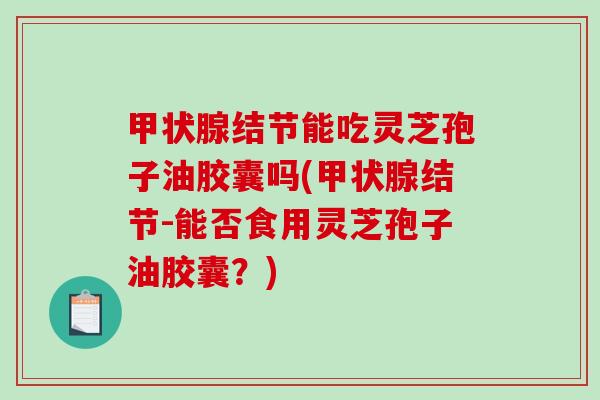 甲状腺结节能吃灵芝孢子油胶囊吗(甲状腺结节-能否食用灵芝孢子油胶囊？)
