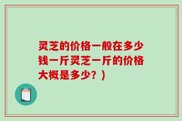 灵芝的价格一般在多少钱一斤灵芝一斤的价格大概是多少？)