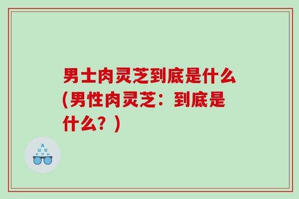 男士肉灵芝到底是什么(男性肉灵芝：到底是什么？)