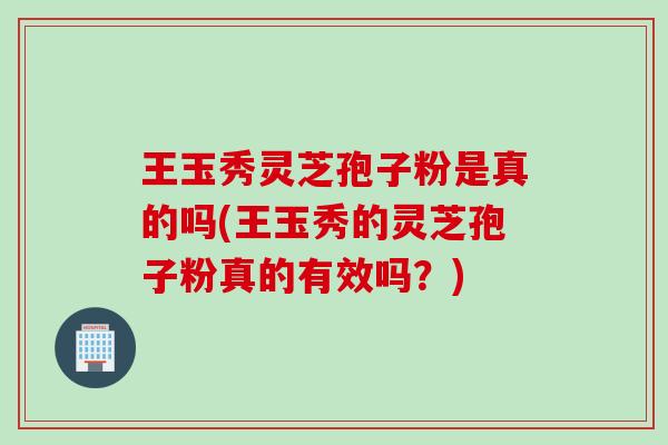 王玉秀灵芝孢子粉是真的吗(王玉秀的灵芝孢子粉真的有效吗？)