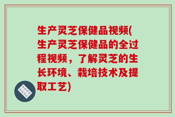 生产灵芝保健品视频(生产灵芝保健品的全过程视频，了解灵芝的生长环境、栽培技术及提取工艺)