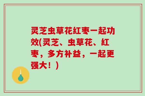 灵芝虫草花红枣一起功效(灵芝、虫草花、红枣，多方补益，一起更强大！)