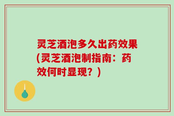 灵芝酒泡多久出药效果(灵芝酒泡制指南：药效何时显现？)