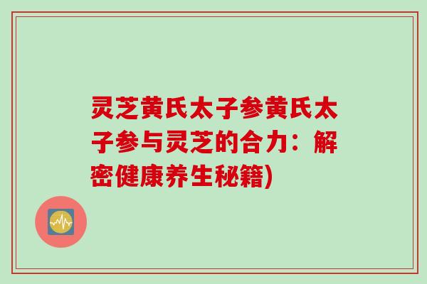 灵芝黄氏太子参黄氏太子参与灵芝的合力：解密健康养生秘籍)
