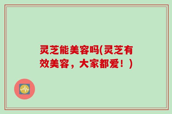 灵芝能美容吗(灵芝有效美容，大家都爱！)
