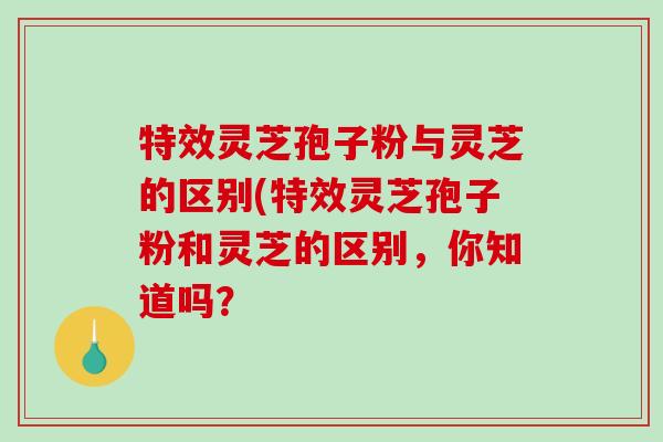 特效灵芝孢子粉与灵芝的区别(特效灵芝孢子粉和灵芝的区别，你知道吗？