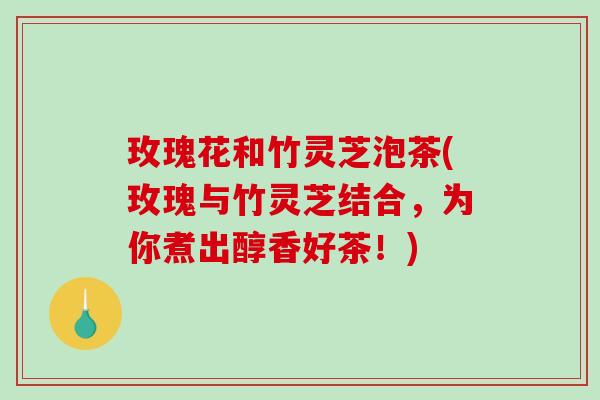 玫瑰花和竹灵芝泡茶(玫瑰与竹灵芝结合，为你煮出醇香好茶！)