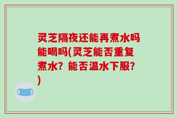 灵芝隔夜还能再煮水吗能喝吗(灵芝能否重复煮水？能否温水下服？)