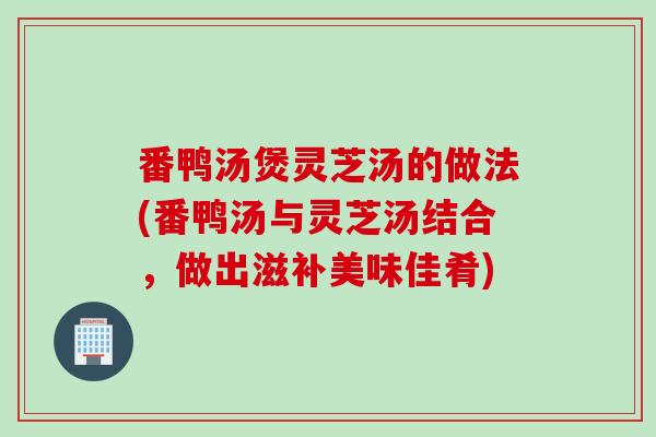 番鸭汤煲灵芝汤的做法(番鸭汤与灵芝汤结合，做出滋补美味佳肴)