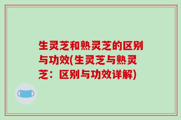 生灵芝和熟灵芝的区别与功效(生灵芝与熟灵芝：区别与功效详解)