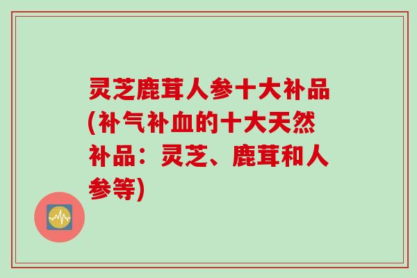灵芝鹿茸人参十大补品(补气补血的十大天然补品：灵芝、鹿茸和人参等)